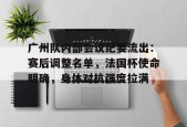 米兰真人包含广州队内部会议纪要流出：赛后调整名单，法国杯使命明确，身体对抗强度拉满的词条