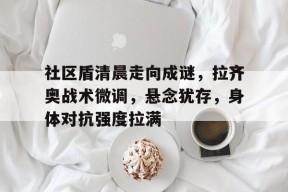 米兰百家乐关于社区盾清晨走向成谜，拉齐奥战术微调，悬念犹存，身体对抗强度拉满的信息